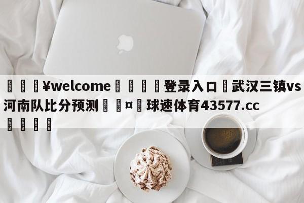 💥welcome🍖登录入口⛎武汉三镇vs河南队比分预测🤮球速体育43577.cc🍦