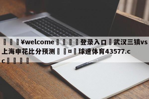 💥welcome🍖登录入口⛎武汉三镇vs上海申花比分预测🤮球速体育43577.cc🍦