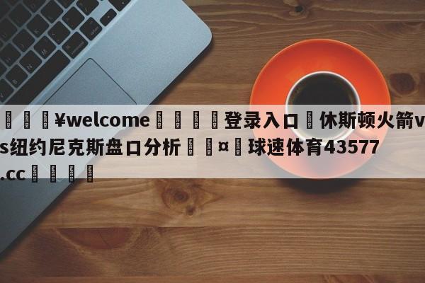 💥welcome🍖登录入口⛎休斯顿火箭vs纽约尼克斯盘口分析🤮球速体育43577.cc🍦