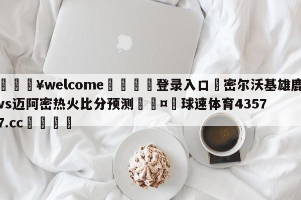 💥welcome🍖登录入口⛎密尔沃基雄鹿vs迈阿密热火比分预测🤮球速体育43577.cc🍦