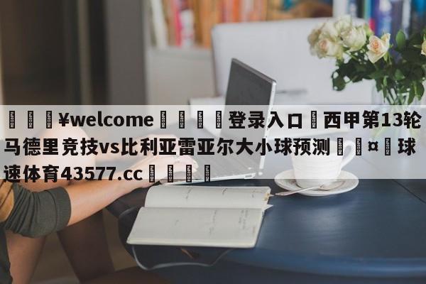 💥welcome🍖登录入口⛎西甲第13轮马德里竞技vs比利亚雷亚尔大小球预测🤮球速体育43577.cc🍦