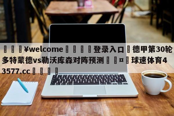 💥welcome🍖登录入口⛎德甲第30轮多特蒙德vs勒沃库森对阵预测🤮球速体育43577.cc🍦