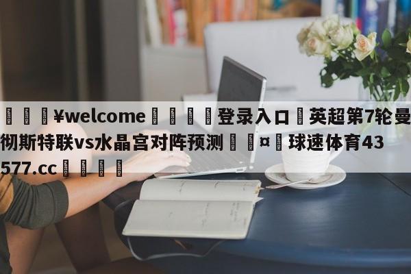 💥welcome🍖登录入口⛎英超第7轮曼彻斯特联vs水晶宫对阵预测🤮球速体育43577.cc🍦