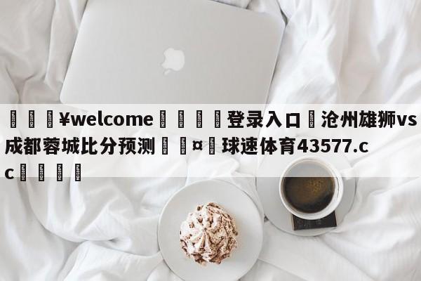 💥welcome🍖登录入口⛎沧州雄狮vs成都蓉城比分预测🤮球速体育43577.cc🍦