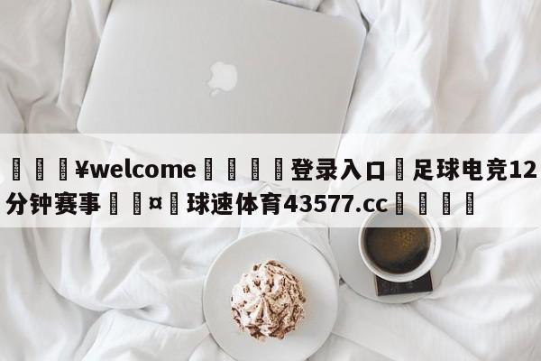 💥welcome🍖登录入口⛎足球电竞12分钟赛事🤮球速体育43577.cc🍦