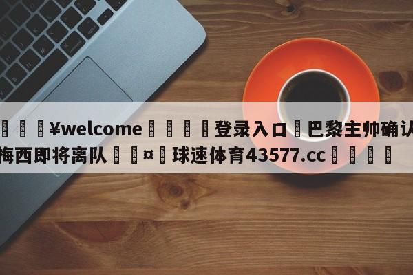 💥welcome🍖登录入口⛎巴黎主帅确认梅西即将离队🤮球速体育43577.cc🍦