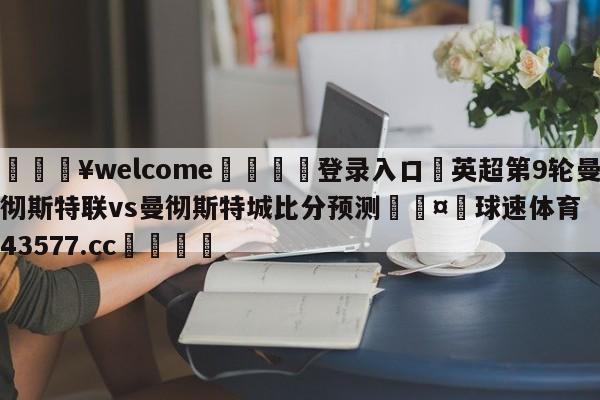 💥welcome🍖登录入口⛎英超第9轮曼彻斯特联vs曼彻斯特城比分预测🤮球速体育43577.cc🍦