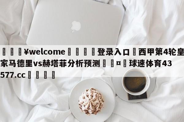 💥welcome🍖登录入口⛎西甲第4轮皇家马德里vs赫塔菲分析预测🤮球速体育43577.cc🍦