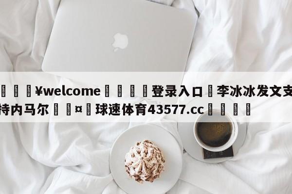 💥welcome🍖登录入口⛎李冰冰发文支持内马尔🤮球速体育43577.cc🍦