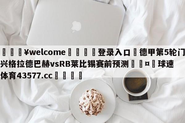 💥welcome🍖登录入口⛎德甲第5轮门兴格拉德巴赫vsRB莱比锡赛前预测🤮球速体育43577.cc🍦