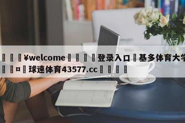 💥welcome🍖登录入口⛎基多体育大学🤮球速体育43577.cc🍦