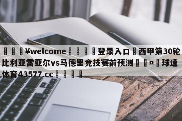 💥welcome🍖登录入口⛎西甲第30轮比利亚雷亚尔vs马德里竞技赛前预测🤮球速体育43577.cc🍦