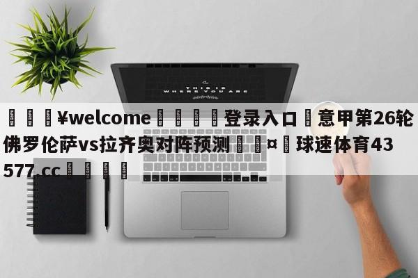 💥welcome🍖登录入口⛎意甲第26轮佛罗伦萨vs拉齐奥对阵预测🤮球速体育43577.cc🍦