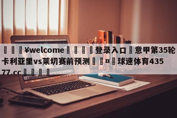 💥welcome🍖登录入口⛎意甲第35轮卡利亚里vs莱切赛前预测🤮球速体育43577.cc🍦