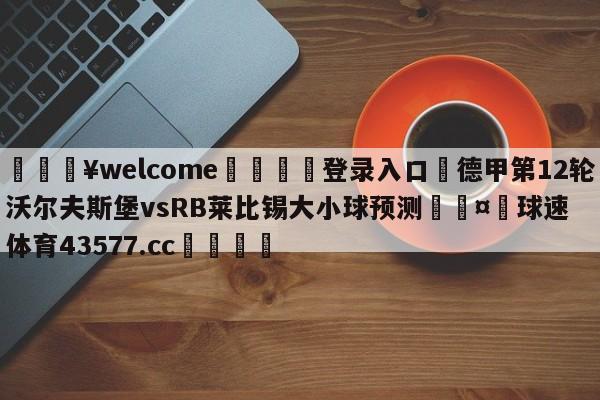 💥welcome🍖登录入口⛎德甲第12轮沃尔夫斯堡vsRB莱比锡大小球预测🤮球速体育43577.cc🍦