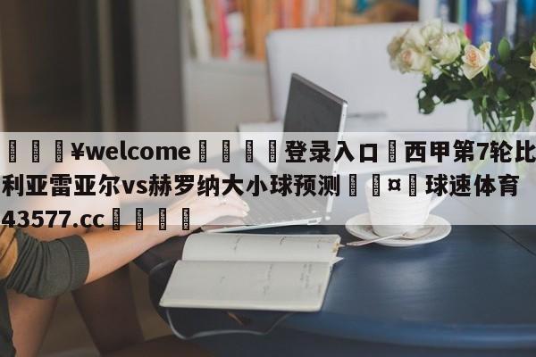 💥welcome🍖登录入口⛎西甲第7轮比利亚雷亚尔vs赫罗纳大小球预测🤮球速体育43577.cc🍦