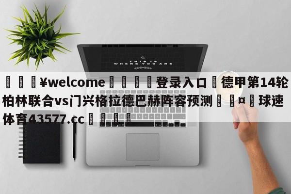 💥welcome🍖登录入口⛎德甲第14轮柏林联合vs门兴格拉德巴赫阵容预测🤮球速体育43577.cc🍦