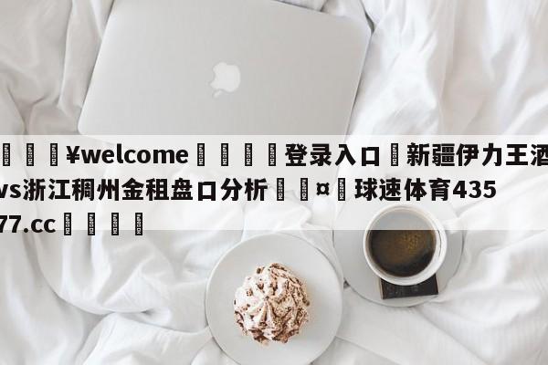 💥welcome🍖登录入口⛎新疆伊力王酒vs浙江稠州金租盘口分析🤮球速体育43577.cc🍦