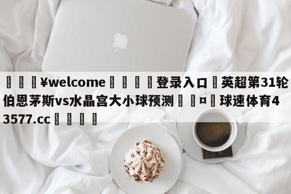 💥welcome🍖登录入口⛎英超第31轮伯恩茅斯vs水晶宫大小球预测🤮球速体育43577.cc🍦