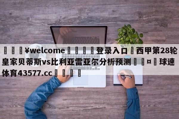 💥welcome🍖登录入口⛎西甲第28轮皇家贝蒂斯vs比利亚雷亚尔分析预测🤮球速体育43577.cc🍦