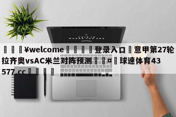 💥welcome🍖登录入口⛎意甲第27轮拉齐奥vsAC米兰对阵预测🤮球速体育43577.cc🍦