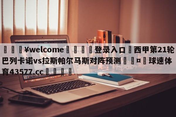 💥welcome🍖登录入口⛎西甲第21轮巴列卡诺vs拉斯帕尔马斯对阵预测🤮球速体育43577.cc🍦