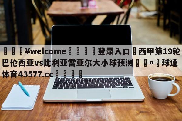 💥welcome🍖登录入口⛎西甲第19轮巴伦西亚vs比利亚雷亚尔大小球预测🤮球速体育43577.cc🍦