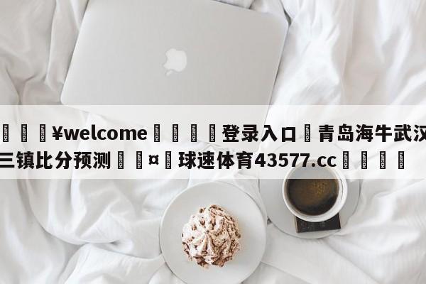 💥welcome🍖登录入口⛎青岛海牛武汉三镇比分预测🤮球速体育43577.cc🍦