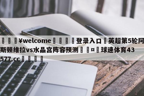 💥welcome🍖登录入口⛎英超第5轮阿斯顿维拉vs水晶宫阵容预测🤮球速体育43577.cc🍦