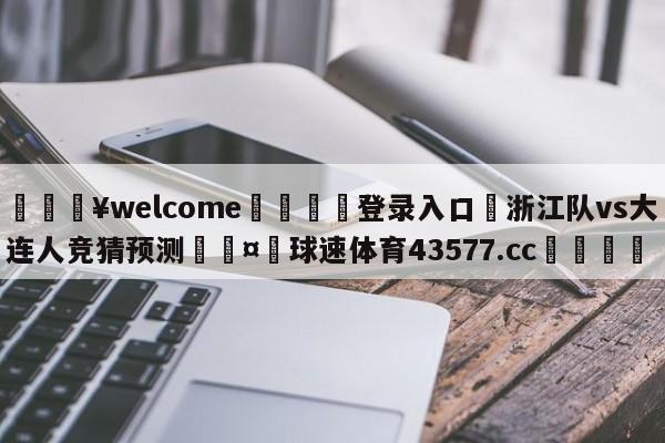 💥welcome🍖登录入口⛎浙江队vs大连人竞猜预测🤮球速体育43577.cc🍦