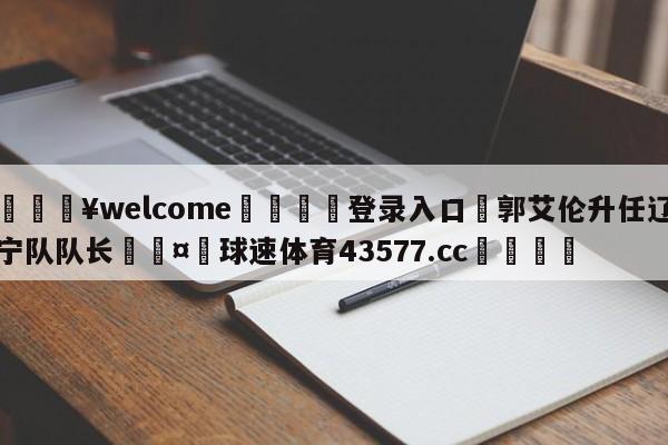 💥welcome🍖登录入口⛎郭艾伦升任辽宁队队长🤮球速体育43577.cc🍦