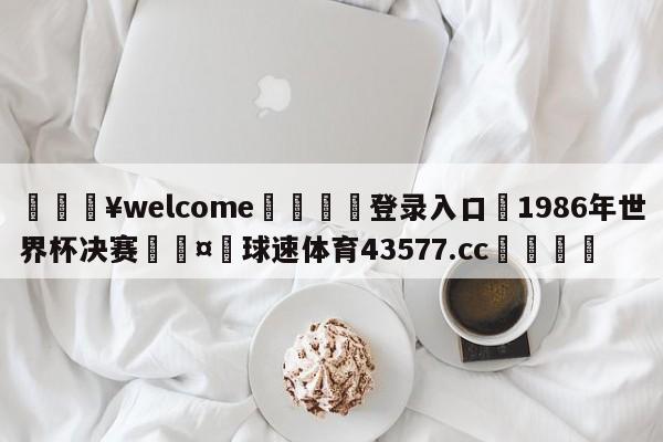 💥welcome🍖登录入口⛎1986年世界杯决赛🤮球速体育43577.cc🍦