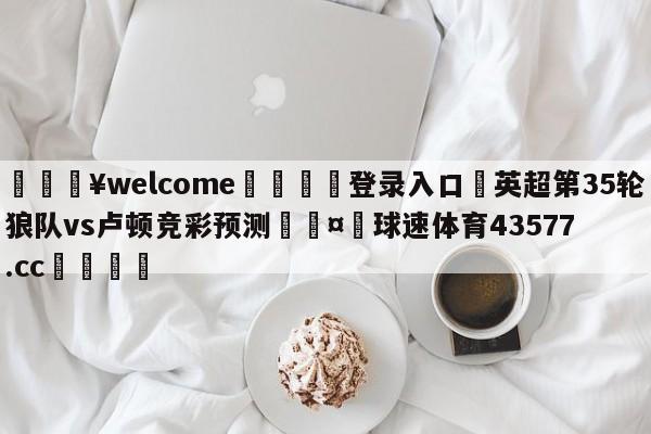 💥welcome🍖登录入口⛎英超第35轮狼队vs卢顿竞彩预测🤮球速体育43577.cc🍦