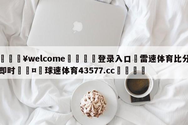 💥welcome🍖登录入口⛎雷速体育比分即时🤮球速体育43577.cc🍦