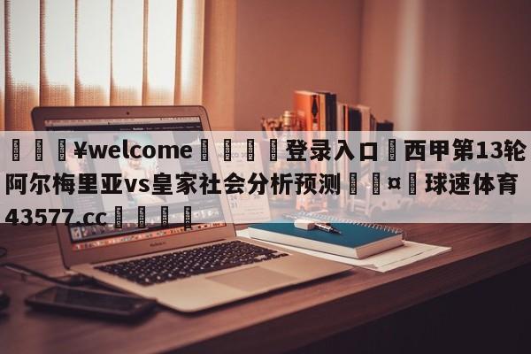 💥welcome🍖登录入口⛎西甲第13轮阿尔梅里亚vs皇家社会分析预测🤮球速体育43577.cc🍦