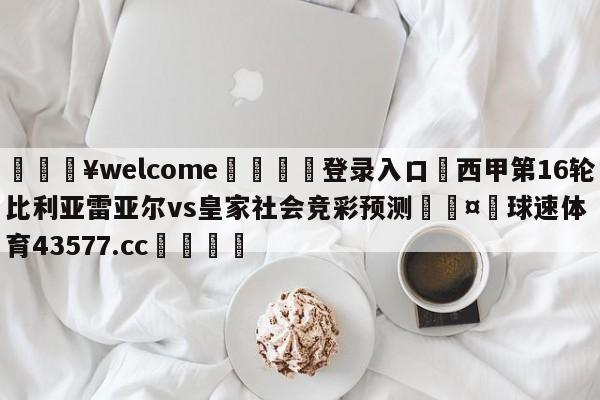 💥welcome🍖登录入口⛎西甲第16轮比利亚雷亚尔vs皇家社会竞彩预测🤮球速体育43577.cc🍦