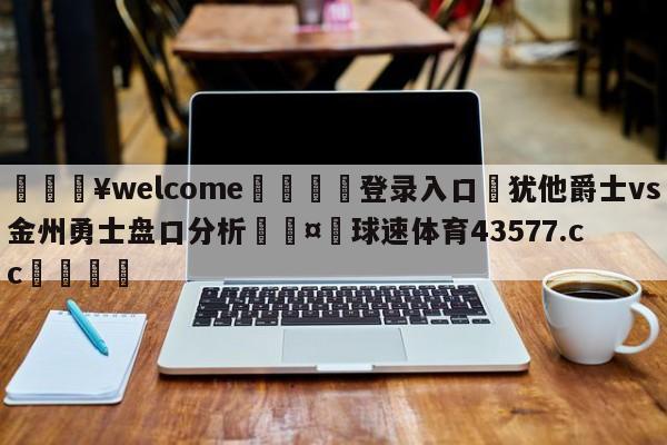 💥welcome🍖登录入口⛎犹他爵士vs金州勇士盘口分析🤮球速体育43577.cc🍦