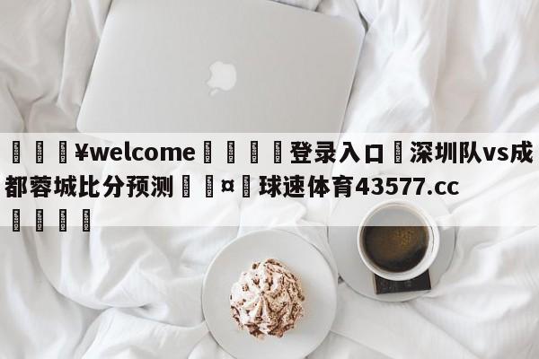 💥welcome🍖登录入口⛎深圳队vs成都蓉城比分预测🤮球速体育43577.cc🍦