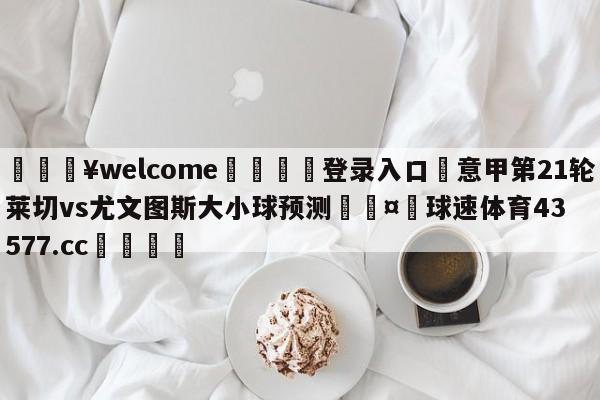 💥welcome🍖登录入口⛎意甲第21轮莱切vs尤文图斯大小球预测🤮球速体育43577.cc🍦