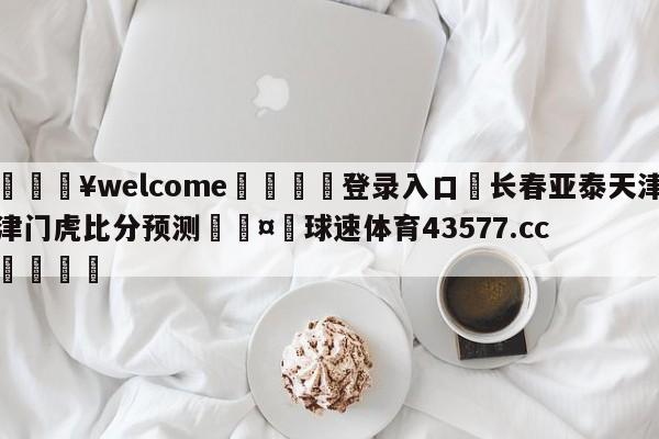 💥welcome🍖登录入口⛎长春亚泰天津津门虎比分预测🤮球速体育43577.cc🍦