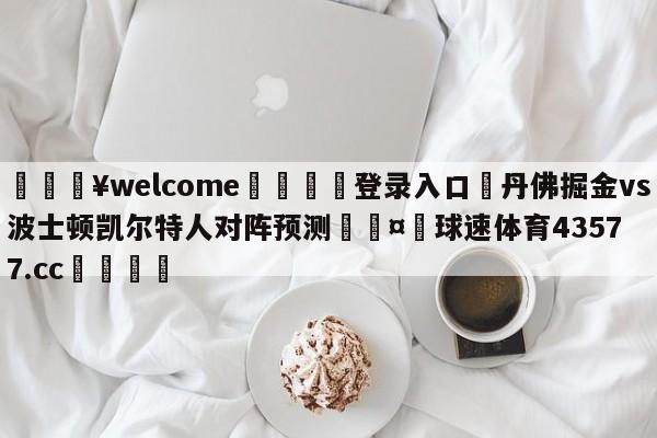 💥welcome🍖登录入口⛎丹佛掘金vs波士顿凯尔特人对阵预测🤮球速体育43577.cc🍦