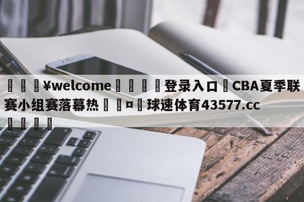 💥welcome🍖登录入口⛎CBA夏季联赛小组赛落幕热🤮球速体育43577.cc🍦