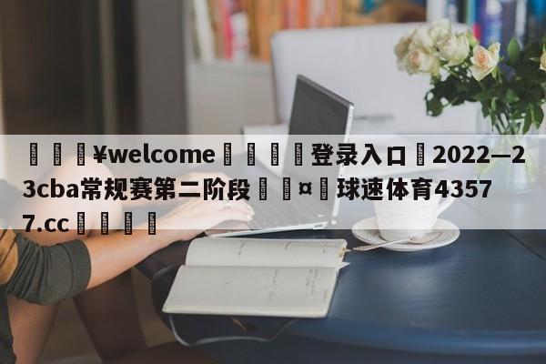 💥welcome🍖登录入口⛎2022—23cba常规赛第二阶段🤮球速体育43577.cc🍦