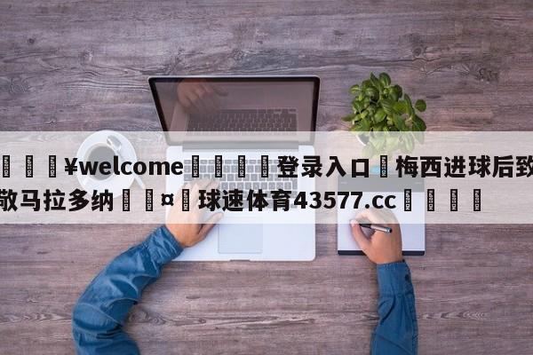 💥welcome🍖登录入口⛎梅西进球后致敬马拉多纳🤮球速体育43577.cc🍦