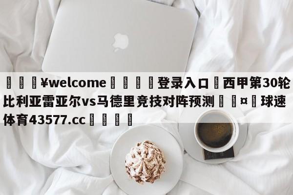 💥welcome🍖登录入口⛎西甲第30轮比利亚雷亚尔vs马德里竞技对阵预测🤮球速体育43577.cc🍦