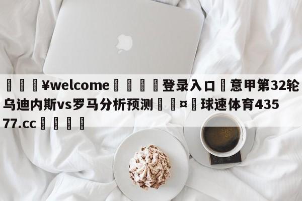 💥welcome🍖登录入口⛎意甲第32轮乌迪内斯vs罗马分析预测🤮球速体育43577.cc🍦