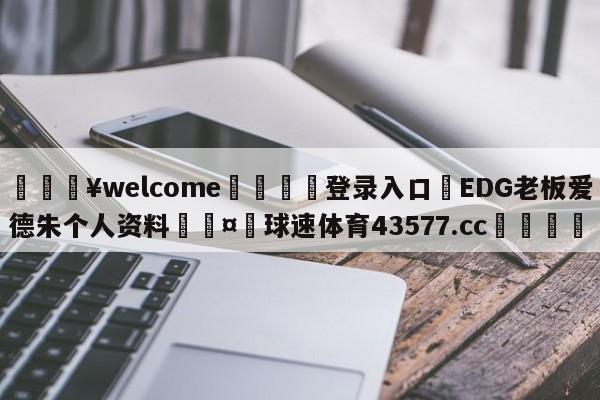 💥welcome🍖登录入口⛎EDG老板爱德朱个人资料🤮球速体育43577.cc🍦