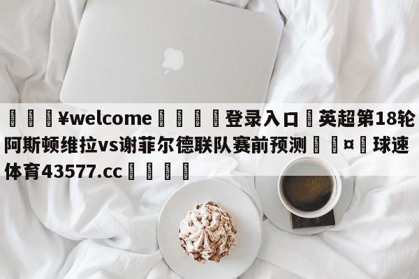 💥welcome🍖登录入口⛎英超第18轮阿斯顿维拉vs谢菲尔德联队赛前预测🤮球速体育43577.cc🍦