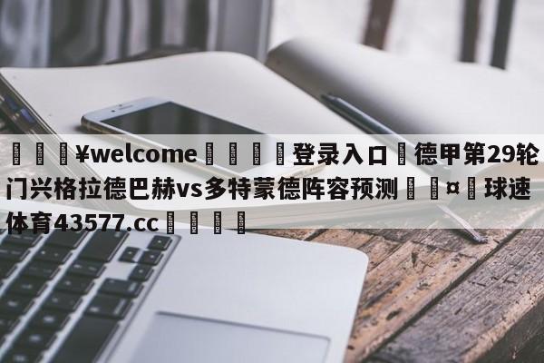 💥welcome🍖登录入口⛎德甲第29轮门兴格拉德巴赫vs多特蒙德阵容预测🤮球速体育43577.cc🍦