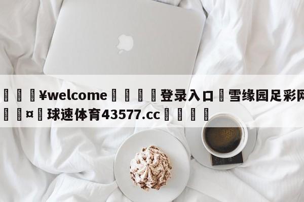 💥welcome🍖登录入口⛎雪缘园足彩网🤮球速体育43577.cc🍦